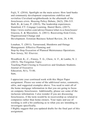 Fujii, Y. (2016). Spotlight on the main actors: How land banks
and community development corporations stabilize and
revitalize Cleveland neighborhoods in the aftermath of the
foreclosure crisis. Housing Policy Debate, 26(2), 296-315.
Daft, R., & Lane, P. (2015). The leadership experiences.
Stamford, CT: Cengage Learning. Daniel Bortz, (2017).
https://www.realtor.com/advice/finance/what-is-a-foreclosure/
Giacosa, E. & Mazzoleni, A. (2011). Recovering from Crisis,
Organizational Change and
Development. Estonian Business School Review, 28, 4-98.
Lenahan, T. (2011). Turnaround, Shutdown and Outage
Management: Effective Planning and
Step-by-Step Execution of Planned Maintenance Operations.
New Jersey, NJ: Elsevier.
Woodford, K., C., Finney, T. G., Chow, A. F., & Lambe, N. J.
(2013). The Forgotten Topic:
Teaching Plant Closing to Executives and Graduate Students.
Journal of Executive
Education, 8(1), 73-86.
Sam,
I appreciate your continued work with this Major Paper
assignment. Please see some of the additional notes, comments,
edits, and suggested examples above. You need to omit all of
the home mortgage information in that you are going to focus
on company foreclosures. Additionally, please see some of the
inclusion information. I also wonder if you are discussing
foreclosures, if the term would be in receivership as related to
companies rather than home owners. Your topic and use of
wording is still a bit confusing as to what you are intending to
investigate specifically.
I Highly suggest that you updated drafts for the final part of this
assignment.
 