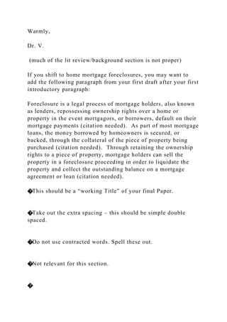 Warmly,
Dr. V.
(much of the lit review/background section is not proper)
If you shift to home mortgage foreclosures, you may want to
add the following paragraph from your first draft after your first
introductory paragraph:
Foreclosure is a legal process of mortgage holders, also known
as lenders, repossessing ownership rights over a home or
property in the event mortgagors, or borrowers, default on their
mortgage payments (citation needed). As part of most mortgage
loans, the money borrowed by homeowners is secured, or
backed, through the collateral of the piece of property being
purchased (citation needed). Through retaining the ownership
rights to a piece of property, mortgage holders can sell the
property in a foreclosure proceeding in order to liquidate the
property and collect the outstanding balance on a mortgage
agreement or loan (citation needed).
�This should be a “working Title” of your final Paper.
�Take out the extra spacing – this should be simple double
spaced.
�Do not use contracted words. Spell these out.
�Not relevant for this section.
�
 