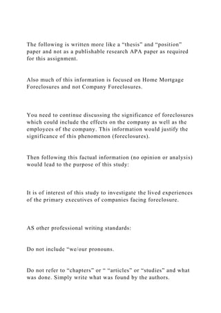 The following is written more like a “thesis” and “position”
paper and not as a publishable research APA paper as required
for this assignment.
Also much of this information is focused on Home Mortgage
Foreclosures and not Company Foreclosures.
You need to continue discussing the significance of foreclosures
which could include the effects on the company as well as the
employees of the company. This information would justify the
significance of this phenomenon (foreclosures).
Then following this factual information (no opinion or analysis)
would lead to the purpose of this study:
It is of interest of this study to investigate the lived experiences
of the primary executives of companies facing foreclosure.
AS other professional writing standards:
Do not include “we/our pronouns.
Do not refer to “chapters” or “ “articles” or “studies” and what
was done. Simply write what was found by the authors.
 
