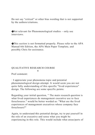 Do not say “critical” or other bias wording that is not supported
by the authors/citations.
�Not relevant for Phenomenological studies – only use
interviews.
�This section is not formatted properly. Please refer to the APA
Manual 6th Edition, the APA Main Paper Template, and
possibly Chris for assistance.
QUALITATIVE RESEARCH COURSE
9
Prof comment:
· I appreciate your phenomena topic and potential
phenomenological design attempt. It would seem you are not
quite fully understanding of this specific "lived experiences"
design. The following are some specific points:
Regarding your initial question, " The main research question is
what lived experiences do management executive use to face
foreclosures." would be better worded as: "What are the lived
experiences of management executives whose company face
foreclosure?"
Again, to understand this potential design, try to put yourself in
the role of an executive and sense what you might be
experiencing in this role. This would include what areas/parts of
 