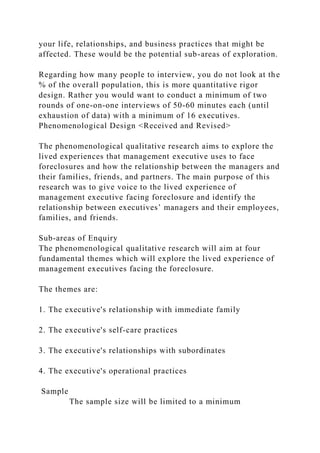 your life, relationships, and business practices that might be
affected. These would be the potential sub-areas of exploration.
Regarding how many people to interview, you do not look at the
% of the overall population, this is more quantitative rigor
design. Rather you would want to conduct a minimum of two
rounds of one-on-one interviews of 50-60 minutes each (until
exhaustion of data) with a minimum of 16 executives.
Phenomenological Design <Received and Revised>
The phenomenological qualitative research aims to explore the
lived experiences that management executive uses to face
foreclosures and how the relationship between the managers and
their families, friends, and partners. The main purpose of this
research was to give voice to the lived experience of
management executive facing foreclosure and identify the
relationship between executives’ managers and their employees,
families, and friends.
Sub-areas of Enquiry
The phenomenological qualitative research will aim at four
fundamental themes which will explore the lived experience of
management executives facing the foreclosure.
The themes are:
1. The executive's relationship with immediate family
2. The executive's self-care practices
3. The executive's relationships with subordinates
4. The executive's operational practices
Sample
The sample size will be limited to a minimum
 