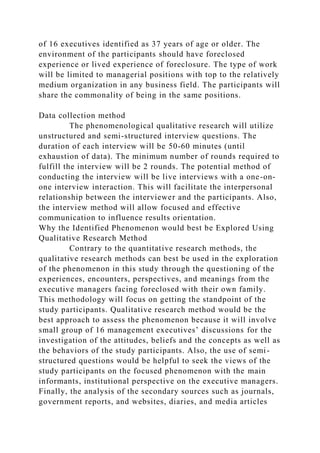 of 16 executives identified as 37 years of age or older. The
environment of the participants should have foreclosed
experience or lived experience of foreclosure. The type of work
will be limited to managerial positions with top to the relatively
medium organization in any business field. The participants will
share the commonality of being in the same positions.
Data collection method
The phenomenological qualitative research will utilize
unstructured and semi-structured interview questions. The
duration of each interview will be 50-60 minutes (until
exhaustion of data). The minimum number of rounds required to
fulfill the interview will be 2 rounds. The potential method of
conducting the interview will be live interviews with a one-on-
one interview interaction. This will facilitate the interpersonal
relationship between the interviewer and the participants. Also,
the interview method will allow focused and effective
communication to influence results orientation.
Why the Identified Phenomenon would best be Explored Using
Qualitative Research Method
Contrary to the quantitative research methods, the
qualitative research methods can best be used in the exploration
of the phenomenon in this study through the questioning of the
experiences, encounters, perspectives, and meanings from the
executive managers facing foreclosed with their own family.
This methodology will focus on getting the standpoint of the
study participants. Qualitative research method would be the
best approach to assess the phenomenon because it will involve
small group of 16 management executives’ discussions for the
investigation of the attitudes, beliefs and the concepts as well as
the behaviors of the study participants. Also, the use of semi-
structured questions would be helpful to seek the views of the
study participants on the focused phenomenon with the main
informants, institutional perspective on the executive managers.
Finally, the analysis of the secondary sources such as journals,
government reports, and websites, diaries, and media articles
 