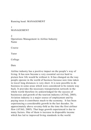 Running head: MANAGEMENT
1
MANAGEMENT
2
Operations Management in Airline Industry
Name
Course
Tutor
College
Date
Airline industry has a positive impact on the people’s way of
living. It has now become a very essential service hard to
picture how life would be without it. It has changed on the way
people operate in the world of business because now time taken
to travel long distances is very short. It is now possible to do
business in some areas which were considered to be remote way
back. It provides the necessary transportation network in the
whole world therefore its acknowledged for the success of
businesses and growth of the tourism industry (ATAG, 2005).
Aviation industry is a major source of employment and by
paying taxes it contributes much to the economy. It has been
experiencing a considerable growth in the last decades. Its
approximately above seventy-fold as the time the first airliner
flew (ATAG, 2005). That huge growth experienced is due to
many factors. One of them is increase in disposable income
which has led to improved living standards in the world.
 
