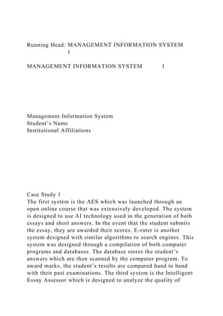 Running Head: MANAGEMENT INFORMATION SYSTEM
1
MANAGEMENT INFORMATION SYSTEM 1
Management Information System
Student’s Name
Institutional Affiliations
Case Study 1
The first system is the AES which was launched through an
open online course that was extensively developed. The system
is designed to use AI technology used in the generation of both
essays and short answers. In the event that the student submits
the essay, they are awarded their scores. E-rater is another
system designed with similar algorithms to search engines. This
system was designed through a compilation of both computer
programs and databases. The database stores the student’s
answers which are then scanned by the computer program. To
award marks, the student’s results are compared hand to hand
with their past examinations. The third system is the Intelligent
Essay Assessor which is designed to analyze the quality of
 