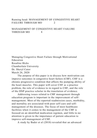 Running head: MANAGEMENT OF CONGESTIVE HEART
FAILURE THROUGH MO 2
MANAGEMENT OF CONGESTIVE HEART FAILURE
THROUGH MO 8
Managing Congestive Heart Failure through Motivational
Education
Rosaline Hicks
Chamberlain University
Dr. Sheryl Cator
March 26, 2020
The purpose of this paper is to discuss how motivation can
improve outcomes in congestive heart failure (CHF). CHF is a
chronic progressive condition that affects the pumping ability of
the heart muscles. This paper will cover CHF as a practice
problem, the role of evidence to in regard to CHF, and the role
of the DNP practice scholar in the translation of evidence.
Addressing issues related to CHF management through
education program is important in the improvement of self-
management. Most of the reported readmission cases, morbidity,
and mortality are associated with poor self-care and self-
management of the diseases. The focus of most healthcare
facilities when it comes to the management of the CHF is
focused on an identified medication regimen, and little to no
attention is given to the importance of patient education to
improve self-management of CHF.
A study by Bader et al (2018) revealed that an advanced
 