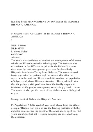 Running head: MANAGEMENT OF DIABETES IN ELDERLY
HISPANIC AMERICA
MANAGEMENT OF DIABETIS IN ELDERLY HISPANIC
AMERICA
8
Nidhi Sharma
NRS433VN
Linnette Nolte
03/12/2017
Abstract
The study was conducted to analyze the management of diabetes
within the Hispanic America ethnic group. The research was
carried out in the different hospitals in the United States to
determine the best management practices for the elderly
Hispanic America suffering from diabetes. The research used
interviews with the patients and the nurses who offer the
services to the patients. The research focused on the population
of 65years and above Hispanic America. The result indicates
that the patients with good care from the family respond to
treatment as the proper management results in glycemic control.
The research also got that most of the diabetes has a biological
origin.
Management of diabetes in Hispanic America
P)-Population: Adults aged 65 years and above from the ethnic
group of Hispanic origin who are the leading majority with the
diabetes cases across the country. The other adults aged over 65
years and above but not Hispanic America are excluded from
the exercise.
 