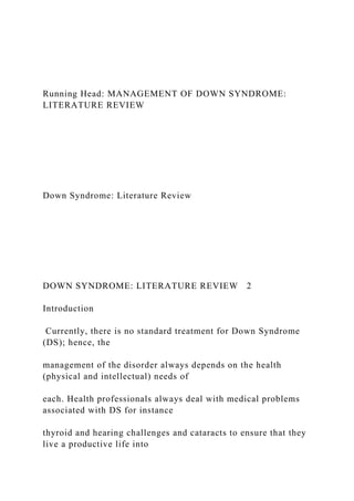 Running Head: MANAGEMENT OF DOWN SYNDROME:
LITERATURE REVIEW
Down Syndrome: Literature Review
DOWN SYNDROME: LITERATURE REVIEW 2
Introduction
Currently, there is no standard treatment for Down Syndrome
(DS); hence, the
management of the disorder always depends on the health
(physical and intellectual) needs of
each. Health professionals always deal with medical problems
associated with DS for instance
thyroid and hearing challenges and cataracts to ensure that they
live a productive life into
 
