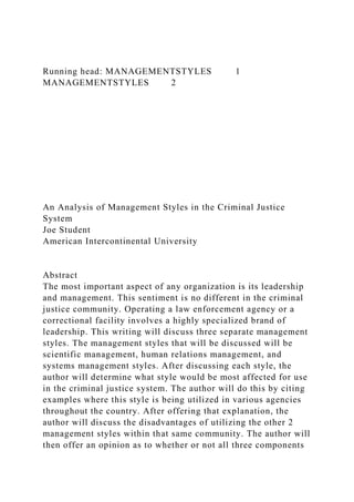 Running head: MANAGEMENTSTYLES 1
MANAGEMENTSTYLES 2
An Analysis of Management Styles in the Criminal Justice
System
Joe Student
American Intercontinental University
Abstract
The most important aspect of any organization is its leadership
and management. This sentiment is no different in the criminal
justice community. Operating a law enforcement agency or a
correctional facility involves a highly specialized brand of
leadership. This writing will discuss three separate management
styles. The management styles that will be discussed will be
scientific management, human relations management, and
systems management styles. After discussing each style, the
author will determine what style would be most affected for use
in the criminal justice system. The author will do this by citing
examples where this style is being utilized in various agencies
throughout the country. After offering that explanation, the
author will discuss the disadvantages of utilizing the other 2
management styles within that same community. The author will
then offer an opinion as to whether or not all three components
 