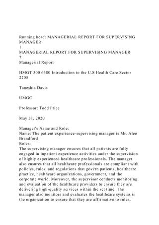 Running head: MANAGERIAL REPORT FOR SUPERVISING
MANAGER
1
MANAGERIAL REPORT FOR SUPERVISING MANAGER
7
Managerial Report
HMGT 300 6380 Introduction to the U.S Health Care Sector
2205
Taneshia Davis
UMGC
Professor: Todd Price
May 31, 2020
Manager's Name and Role:
Name: The patient experience-supervising manager is Mr. Aleo
Brandford
Roles:
The supervising manager ensures that all patients are fully
engaged in inpatient experience activities under the supervision
of highly experienced healthcare professionals. The manager
also ensures that all healthcare professionals are compliant with
policies, rules, and regulations that govern patients, healthcare
practice, healthcare organizations, government, and the
corporate world. Moreover, the supervisor conducts monitoring
and evaluation of the healthcare providers to ensure they are
delivering high-quality services within the set time. The
manager also monitors and evaluates the healthcare systems in
the organization to ensure that they are affirmative to rules,
 