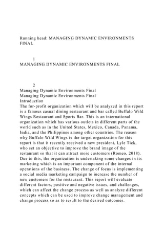 Running head: MANAGING DYNAMIC ENVIRONMENTS
FINAL
1
MANAGING DYNAMIC ENVIRONMENTS FINAL
2
Managing Dynamic Environments Final
Managing Dynamic Environments Final
Introduction
The for-profit organization which will be analyzed in this report
is a famous casual dining restaurant and bar called Buffalo Wild
Wings Restaurant and Sports Bar. This is an international
organization which has various outlets in different parts of the
world such as in the United States, Mexico, Canada, Panama,
India, and the Philippines among other countries. The reason
why Buffalo Wild Wings is the target organization for this
report is that it recently received a new president, Lyle Tick,
who set an objective to improve the brand image of the
restaurant so that it can attract more customers (Romeo, 2018).
Due to this, the organization is undertaking some changes in its
marketing which is an important component of the internal
operations of the business. The change of focus is implementing
a social media marketing campaign to increase the number of
new customers for the restaurant. This report will evaluate
different factors, positive and negative issues, and challenges,
which can affect the change process as well as analyze different
concepts which can be used to improve change management and
change process so as to result to the desired outcomes.
 
