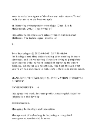 users to make new types of the document with more effectual
tools that serve as the best example
of improving contemporary technology (Chen, Lin &
McDonough, 2012). These types of
innovative technologies are actually beneficial in market
platforms. The technological innovation
8
Tess Stockslager @ 2020-03-06T10:17:59-08:00
I'm having a hard time understanding your meaning in these
sentences, and I'm wondering if you are trying to paraphrase
your sources word-by-word instead of capturing the entire
meaning. Whenever you paraphrase, read back through what
you've written and check to make sure it flows and makes sense.
MANAGING TECHNOLOGICAL INNOVATION IN DIGITAL
BUSINESS
ENVIRONMENTS 6
thus speeds up work, increase profits, ensure quick access to
information and develop
communication.
Managing Technology and Innovation
Management of technology is becoming a recognized
management practice and in some
 