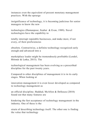 instances even the equivalent of present monetary management
practices. With the upsurge
insignificance of technology, it is becoming judicious for senior
managers to know the new
technologies (Damanpour, Szabat & Evan, 1989). Novel
technologies have the capability to
totally interrupt reputable businesses, and make most, if not
every, of their proficiencies
obsolete. Contrariwise, a definite technology recognized early
enough and advanced into a
marketplace leader might be tremendously profitable (Lendel,
Hittmár & Latka, 2015). The
technological management has been evolving as a prescribed
discipline for the past twenty years.
Compared to other disciplines of management it is in its early
stages. When looking at
innovation management it is even lesser developed as compared
to technology management as
an official discipline. Haddud, McAllen & DeSouza (2018)
found out that many features are
hindering the fast acceptance of technology management in the
industry. One of these is the
strain of describing technology itself. The other one is finding
the value that technology
 