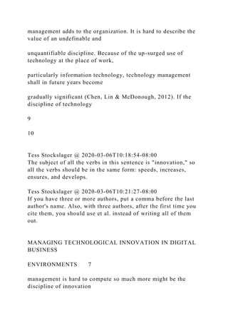 management adds to the organization. It is hard to describe the
value of an undefinable and
unquantifiable discipline. Because of the up-surged use of
technology at the place of work,
particularly information technology, technology management
shall in future years become
gradually significant (Chen, Lin & McDonough, 2012). If the
discipline of technology
9
10
Tess Stockslager @ 2020-03-06T10:18:54-08:00
The subject of all the verbs in this sentence is "innovation," so
all the verbs should be in the same form: speeds, increases,
ensures, and develops.
Tess Stockslager @ 2020-03-06T10:21:27-08:00
If you have three or more authors, put a comma before the last
author's name. Also, with three authors, after the first time you
cite them, you should use et al. instead of writing all of them
out.
MANAGING TECHNOLOGICAL INNOVATION IN DIGITAL
BUSINESS
ENVIRONMENTS 7
management is hard to compute so much more might be the
discipline of innovation
 
