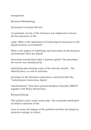management.
Research Methodology
Systematic Literature Review
A systematic review of the literature was employed to answer
the key questions of the
study: What is the importance of technological innovation in the
digital business environment?
What is the impact of technology and innovation on the business
environment? How has digital
innovation transformed today’s business globe? The procedure
for review was introduced by
identifying and selecting some of the relevant articles. The
identification, as well as selection
procedure in the literature exploration, used keywords like
“technological innovation, digital
transformation” from three journal databases Emerald, EBSCO
together with Wiley Interscience.
Research Design
This project used a study action plan. The researcher performed
an initial evaluation of the
issue to assess the degree of the problem and thus developed an
intrusion strategy to collect
 