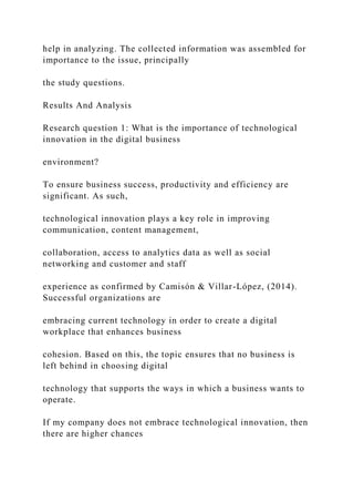 help in analyzing. The collected information was assembled for
importance to the issue, principally
the study questions.
Results And Analysis
Research question 1: What is the importance of technological
innovation in the digital business
environment?
To ensure business success, productivity and efficiency are
significant. As such,
technological innovation plays a key role in improving
communication, content management,
collaboration, access to analytics data as well as social
networking and customer and staff
experience as confirmed by Camisón & Villar-López, (2014).
Successful organizations are
embracing current technology in order to create a digital
workplace that enhances business
cohesion. Based on this, the topic ensures that no business is
left behind in choosing digital
technology that supports the ways in which a business wants to
operate.
If my company does not embrace technological innovation, then
there are higher chances
 