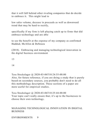 that it will fall behind other rivaling companies that do decide
to embrace it. This might lead to
low sales volume, decease in proceeds as well as downward
trend that may be hard to rectify,
specifically if my firm is left playing catch up to firms that did
embrace technology and are able
to see the benefit at the expense of my company as confirmed
Haddud, McAllen & DeSouza
(2018). Embracing and managing technological innovation in
the digital business environment
13
14
Tess Stockslager @ 2020-03-06T10:24:55-08:00
Also, for future reference, if you are doing a study that is purely
based on secondary sources, you probably don't need to do all
this methodology description. These sections of a paper are
more useful for empirical studies.
Tess Stockslager @ 2020-03-06T10:25:44-08:00
Your topic can't really ensure that; it's up to the businesses to
choose their own technology.
MANAGING TECHNOLOGICAL INNOVATION IN DIGITAL
BUSINESS
ENVIRONMENTS 9
 