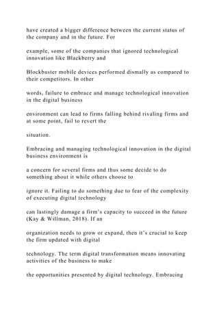 have created a bigger difference between the current status of
the company and in the future. For
example, some of the companies that ignored technological
innovation like Blackberry and
Blockbuster mobile devices performed dismally as compared to
their competitors. In other
words, failure to embrace and manage technological innovation
in the digital business
environment can lead to firms falling behind rivaling firms and
at some point, fail to revert the
situation.
Embracing and managing technological innovation in the digital
business environment is
a concern for several firms and thus some decide to do
something about it while others choose to
ignore it. Failing to do something due to fear of the complexity
of executing digital technology
can lastingly damage a firm’s capacity to succeed in the future
(Kay & Willman, 2018). If an
organization needs to grow or expand, then it’s crucial to keep
the firm updated with digital
technology. The term digital transformation means innovating
activities of the business to make
the opportunities presented by digital technology. Embracing
 