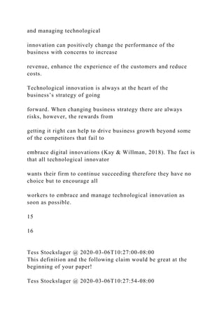 and managing technological
innovation can positively change the performance of the
business with concerns to increase
revenue, enhance the experience of the customers and reduce
costs.
Technological innovation is always at the heart of the
business’s strategy of going
forward. When changing business strategy there are always
risks, however, the rewards from
getting it right can help to drive business growth beyond some
of the competitors that fail to
embrace digital innovations (Kay & Willman, 2018). The fact is
that all technological innovator
wants their firm to continue succeeding therefore they have no
choice but to encourage all
workers to embrace and manage technological innovation as
soon as possible.
15
16
Tess Stockslager @ 2020-03-06T10:27:00-08:00
This definition and the following claim would be great at the
beginning of your paper!
Tess Stockslager @ 2020-03-06T10:27:54-08:00
 