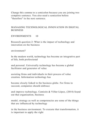 Change this comma to a semicolon because you are joining two
complete sentence. You also need a semicolon before
"therefore" in the next sentence.
MANAGING TECHNOLOGICAL INNOVATION IN DIGITAL
BUSINESS
ENVIRONMENTS 10
Research question 2: What is the impact of technology and
innovation on the business
environment?
In the modern world, technology has become an integrative part
of life, both professional
and personal. Universally technology has become a global
facilitator and generator of value
assisting firms and individuals in their process of value
creation. Information technology has
become closely linked to the business globe. For firms to
succeed, companies should embrace
and improve technology. Camisón & Villar-López, (2014) found
out that organization, business
model, strategy as well as competencies are some of the things
that are influenced by technology
in the business environment. To execute that transformation, it
is important to apply the right
 