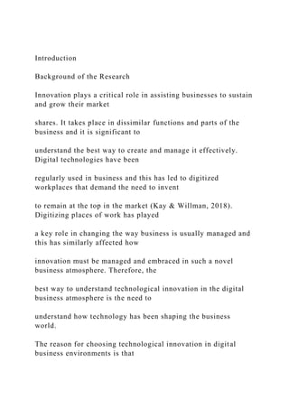 Introduction
Background of the Research
Innovation plays a critical role in assisting businesses to sustain
and grow their market
shares. It takes place in dissimilar functions and parts of the
business and it is significant to
understand the best way to create and manage it effectively.
Digital technologies have been
regularly used in business and this has led to digitized
workplaces that demand the need to invent
to remain at the top in the market (Kay & Willman, 2018).
Digitizing places of work has played
a key role in changing the way business is usually managed and
this has similarly affected how
innovation must be managed and embraced in such a novel
business atmosphere. Therefore, the
best way to understand technological innovation in the digital
business atmosphere is the need to
understand how technology has been shaping the business
world.
The reason for choosing technological innovation in digital
business environments is that
 
