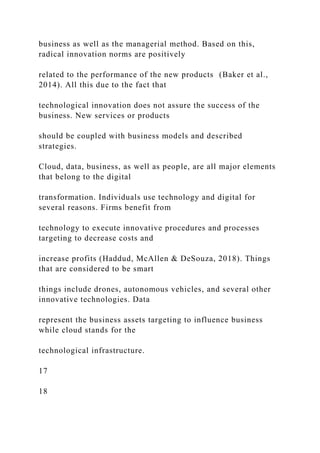business as well as the managerial method. Based on this,
radical innovation norms are positively
related to the performance of the new products (Baker et al.,
2014). All this due to the fact that
technological innovation does not assure the success of the
business. New services or products
should be coupled with business models and described
strategies.
Cloud, data, business, as well as people, are all major elements
that belong to the digital
transformation. Individuals use technology and digital for
several reasons. Firms benefit from
technology to execute innovative procedures and processes
targeting to decrease costs and
increase profits (Haddud, McAllen & DeSouza, 2018). Things
that are considered to be smart
things include drones, autonomous vehicles, and several other
innovative technologies. Data
represent the business assets targeting to influence business
while cloud stands for the
technological infrastructure.
17
18
 