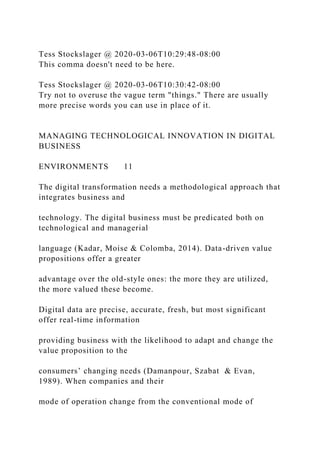 Tess Stockslager @ 2020-03-06T10:29:48-08:00
This comma doesn't need to be here.
Tess Stockslager @ 2020-03-06T10:30:42-08:00
Try not to overuse the vague term "things." There are usually
more precise words you can use in place of it.
MANAGING TECHNOLOGICAL INNOVATION IN DIGITAL
BUSINESS
ENVIRONMENTS 11
The digital transformation needs a methodological approach that
integrates business and
technology. The digital business must be predicated both on
technological and managerial
language (Kadar, Moise & Colomba, 2014). Data-driven value
propositions offer a greater
advantage over the old-style ones: the more they are utilized,
the more valued these become.
Digital data are precise, accurate, fresh, but most significant
offer real-time information
providing business with the likelihood to adapt and change the
value proposition to the
consumers’ changing needs (Damanpour, Szabat & Evan,
1989). When companies and their
mode of operation change from the conventional mode of
 