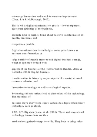 encourage innovation and march to constant improvement
(Chen, Lin & McDonough, 2012).
This is what digital transformation entails – lower expenses,
accelerate activities of the business,
expedite time to market, bring about positive transformation in
people, processes, and
competency models.
Digital transformation is similarly at some point known as
business transformation. A
large number of people prefer to use digital business change,
which is somehow synced with
aspects of the business of the transformation (Kadar, Moise &
Colomba, 2014). Digital business
transformation is driven by major aspects like market demand,
customer behavior, and
innovative technology as well as ecological aspects.
Technological innovations lead to disruptions of the technology.
The processes of
business move away from legacy systems to adopt contemporary
technology such as cloud,
RAD, IoT, Big data (Kane, et al., 2015). These and several such
technology innovations are then
used and recognized enterprise-wide. They help to bring value
 