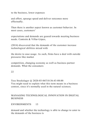 to the business, lower expenses
and effort, upsurge speed and deliver outcomes more
effectually.
Then there is another aspect known as customer behavior. In
most cases, customers’
expectations and demands are geared towards meeting business
needs. Camisón & Villar-López,
(2014) discovered that the demands of the customer increase
technological abilities mixed with
the desire to ease usage. As such, firms have a deal with outside
pressures like market
competition, changing economy as well as business partner
demands. What the consumers
22
Tess Stockslager @ 2020-03-06T10:36:43-08:00
You might need to explain what this term means in a business
context, since it's normally used in the natural sciences.
MANAGING TECHNOLOGICAL INNOVATION IN DIGITAL
BUSINESS
ENVIRONMENTS 13
demand and whether the technology is able to change to cater to
the demands of the business is
 