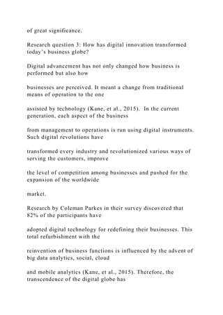 of great significance.
Research question 3: How has digital innovation transformed
today’s business globe?
Digital advancement has not only changed how business is
performed but also how
businesses are perceived. It meant a change from traditional
means of operation to the one
assisted by technology (Kane, et al., 2015). In the current
generation, each aspect of the business
from management to operations is run using digital instruments.
Such digital revolutions have
transformed every industry and revolutionized various ways of
serving the customers, improve
the level of competition among businesses and pushed for the
expansion of the worldwide
market.
Research by Coleman Parkes in their survey discovered that
82% of the participants have
adopted digital technology for redefining their businesses. This
total refurbishment with the
reinvention of business functions is influenced by the advent of
big data analytics, social, cloud
and mobile analytics (Kane, et al., 2015). Therefore, the
transcendence of the digital globe has
 