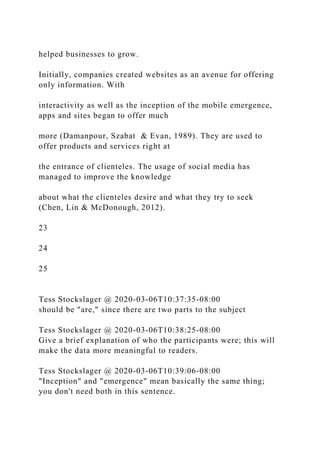 helped businesses to grow.
Initially, companies created websites as an avenue for offering
only information. With
interactivity as well as the inception of the mobile emergence,
apps and sites began to offer much
more (Damanpour, Szabat & Evan, 1989). They are used to
offer products and services right at
the entrance of clienteles. The usage of social media has
managed to improve the knowledge
about what the clienteles desire and what they try to seek
(Chen, Lin & McDonough, 2012).
23
24
25
Tess Stockslager @ 2020-03-06T10:37:35-08:00
should be "are," since there are two parts to the subject
Tess Stockslager @ 2020-03-06T10:38:25-08:00
Give a brief explanation of who the participants were; this will
make the data more meaningful to readers.
Tess Stockslager @ 2020-03-06T10:39:06-08:00
"Inception" and "emergence" mean basically the same thing;
you don't need both in this sentence.
 