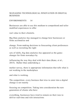 MANAGING TECHNOLOGICAL INNOVATION IN DIGITAL
BUSINESS
ENVIRONMENTS 14
Businesses are able to use this medium to comprehend and tailor
modified experiences to offer
real value to their clientele.
Big Data analytics has managed to change how businesses or
firms acclimatize and
change. From making decisions to forecasting client preferences
as well as recruiting the right
sets of skills, big data analytics has appeared as the game-
changer for firms nowadays by
influencing the way they deal with their data (Kane, et al.,
2015). Rather than undertaking a
market survey, there is appropriate information that tells what is
not working in the marketplace
and what is working.
The competition- every business that tries to enter into a digital
change is not mainly
focusing on competition. Taking into consideration the new
generation of clients who have
everything, businesses have tried to remain on their toes to
deliver real-time and rich interactions
 