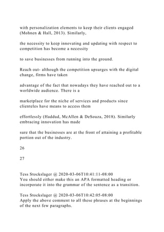 with personalization elements to keep their clients engaged
(Mohnen & Hall, 2013). Similarly,
the necessity to keep innovating and updating with respect to
competition has become a necessity
to save businesses from running into the ground.
Reach out- although the competition upsurges with the digital
change, firms have taken
advantage of the fact that nowadays they have reached out to a
worldwide audience. There is a
marketplace for the niche of services and products since
clienteles have means to access them
effortlessly (Haddud, McAllen & DeSouza, 2018). Similarly
embracing innovation has made
sure that the businesses are at the front of attaining a profitable
portion out of the industry.
26
27
Tess Stockslager @ 2020-03-06T10:41:11-08:00
You should either make this an APA formatted heading or
incorporate it into the grammar of the sentence as a transition.
Tess Stockslager @ 2020-03-06T10:42:05-08:00
Apply the above comment to all these phrases at the beginnings
of the next few paragraphs.
 