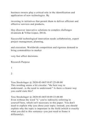business owners play a critical role in the identification and
application of new technologies. By
investing in initiatives that permit them to deliver efficient and
effective services and products,
they discover innovative solutions to complex challenges
(Camisón & Villar-López, 2014).
Successful technological innovation needs collaboration, expert
project management, planning,
and execution. Worldwide competition and rigorous demand to
bring commodities to market
very fast affect decisions.
Research Purpose
1
2
Tess Stockslager @ 2020-03-06T10:07:25-08:00
This wording seems a bit circular: "the best way to
understand...is the need to understand." Is there a clearer way
you could state this?
Tess Stockslager @ 2020-03-06T10:09:33-08:00
Even without the word "I," you're indirectly referring to
yourself here, which isn't necessary in this paper. You don't
need to explain why you chose your topic; instead, you should
explain why the topic is important in the field (which is exactly
what you did in this sentence--you just need to frame it
differently).
 