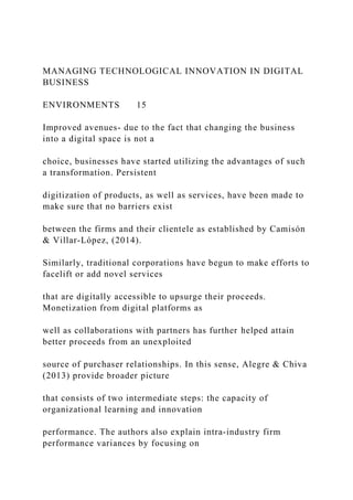 MANAGING TECHNOLOGICAL INNOVATION IN DIGITAL
BUSINESS
ENVIRONMENTS 15
Improved avenues- due to the fact that changing the business
into a digital space is not a
choice, businesses have started utilizing the advantages of such
a transformation. Persistent
digitization of products, as well as services, have been made to
make sure that no barriers exist
between the firms and their clientele as established by Camisón
& Villar-López, (2014).
Similarly, traditional corporations have begun to make efforts to
facelift or add novel services
that are digitally accessible to upsurge their proceeds.
Monetization from digital platforms as
well as collaborations with partners has further helped attain
better proceeds from an unexploited
source of purchaser relationships. In this sense, Alegre & Chiva
(2013) provide broader picture
that consists of two intermediate steps: the capacity of
organizational learning and innovation
performance. The authors also explain intra‐industry firm
performance variances by focusing on
 