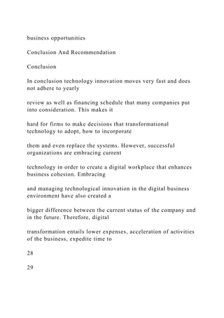 business opportunities
Conclusion And Recommendation
Conclusion
In conclusion technology innovation moves very fast and does
not adhere to yearly
review as well as financing schedule that many companies put
into consideration. This makes it
hard for firms to make decisions that transformational
technology to adopt, how to incorporate
them and even replace the systems. However, successful
organizations are embracing current
technology in order to create a digital workplace that enhances
business cohesion. Embracing
and managing technological innovation in the digital business
environment have also created a
bigger difference between the current status of the company and
in the future. Therefore, digital
transformation entails lower expenses, acceleration of activities
of the business, expedite time to
28
29
 