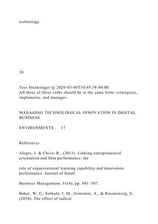 technology.
30
Tess Stockslager @ 2020-03-06T10:45:38-08:00
All three of these verbs should be in the same form: strategizes,
implements, and manages.
MANAGING TECHNOLOGICAL INNOVATION IN DIGITAL
BUSINESS
ENVIRONMENTS 17
References
Alegre, J. & Chiva, R., (2013). Linking entrepreneurial
orientation and firm performance: the
role of organizational learning capability and innovation
performance. Journal of Small
Business Management, 51(4), pp. 491–507.
Baker, W. E., Sinkula, J. M., Grinstein, A., & Rosenzweig, S.
(2014). The effect of radical
 