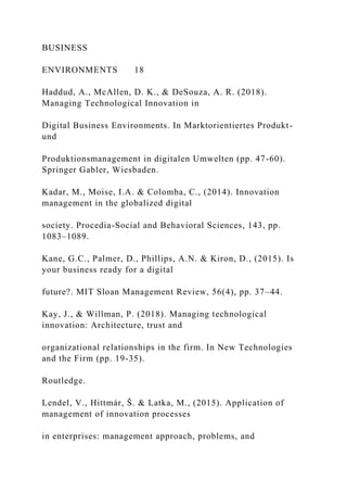 BUSINESS
ENVIRONMENTS 18
Haddud, A., McAllen, D. K., & DeSouza, A. R. (2018).
Managing Technological Innovation in
Digital Business Environments. In Marktorientiertes Produkt-
und
Produktionsmanagement in digitalen Umwelten (pp. 47-60).
Springer Gabler, Wiesbaden.
Kadar, M., Moise, I.A. & Colomba, C., (2014). Innovation
management in the globalized digital
society. Procedia-Social and Behavioral Sciences, 143, pp.
1083–1089.
Kane, G.C., Palmer, D., Phillips, A.N. & Kiron, D., (2015). Is
your business ready for a digital
future?. MIT Sloan Management Review, 56(4), pp. 37–44.
Kay, J., & Willman, P. (2018). Managing technological
innovation: Architecture, trust and
organizational relationships in the firm. In New Technologies
and the Firm (pp. 19-35).
Routledge.
Lendel, V., Hittmár, Š. & Latka, M., (2015). Application of
management of innovation processes
in enterprises: management approach, problems, and
 