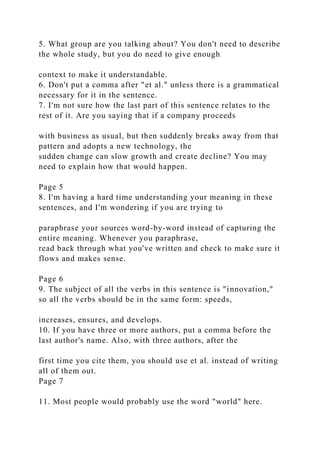 5. What group are you talking about? You don't need to describe
the whole study, but you do need to give enough
context to make it understandable.
6. Don't put a comma after "et al." unless there is a grammatical
necessary for it in the sentence.
7. I'm not sure how the last part of this sentence relates to the
rest of it. Are you saying that if a company proceeds
with business as usual, but then suddenly breaks away from that
pattern and adopts a new technology, the
sudden change can slow growth and create decline? You may
need to explain how that would happen.
Page 5
8. I'm having a hard time understanding your meaning in these
sentences, and I'm wondering if you are trying to
paraphrase your sources word-by-word instead of capturing the
entire meaning. Whenever you paraphrase,
read back through what you've written and check to make sure it
flows and makes sense.
Page 6
9. The subject of all the verbs in this sentence is "innovation,"
so all the verbs should be in the same form: speeds,
increases, ensures, and develops.
10. If you have three or more authors, put a comma before the
last author's name. Also, with three authors, after the
first time you cite them, you should use et al. instead of writing
all of them out.
Page 7
11. Most people would probably use the word "world" here.
 