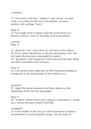 a sentence.
21. You need a verb here. "Address" and "invent" are both
verbs, so in order for this list to be parallel, you need
another verb--perhaps "meet."
Page 12
22. You might need to explain what this term means in a
business context, since it's normally used in the natural
sciences.
Page 13
23. should be "are," since there are two parts to the subject
24. Give a brief explanation of who the participants were; this
will make the data more meaningful to readers.
25. "Inception" and "emergence" mean basically the same thing;
you don't need both in this sentence.
Page 14
26. You should either make this an APA formatted heading or
incorporate it into the grammar of the sentence as a
transition.
27. Apply the above comment to all these phrases at the
beginnings of the next few paragraphs.
Page 15
28. "Exploit" almost always has a negative connotation. I would
use a similar but more neutral word like
"untapped."
29. In the middle of this list, you shift from nouns (expenses,
acceleration) to verbs (expedite, bring). All the items on
 