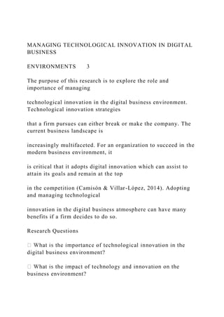 MANAGING TECHNOLOGICAL INNOVATION IN DIGITAL
BUSINESS
ENVIRONMENTS 3
The purpose of this research is to explore the role and
importance of managing
technological innovation in the digital business environment.
Technological innovation strategies
that a firm pursues can either break or make the company. The
current business landscape is
increasingly multifaceted. For an organization to succeed in the
modern business environment, it
is critical that it adopts digital innovation which can assist to
attain its goals and remain at the top
in the competition (Camisón & Villar-López, 2014). Adopting
and managing technological
innovation in the digital business atmosphere can have many
benefits if a firm decides to do so.
Research Questions
digital business environment?
business environment?
 