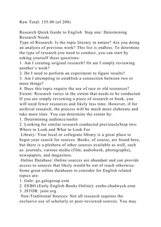 Raw Total: 155.00 (of 200)
Research Quick Guide to English Step one: Determining
Research Needs
Type of Research: Is the topic literary in nature? Are you doing
an analysis of previous work? This list is endless. To determine
the type of research you need to conduct, you can start by
asking yourself these questions:
1. Am I creating original research? Or am I simply reviewing
another’s work?
2. Do I need to perform an experiment to figure results?
3. Am I attempting to establish a connection between two or
more things?
4. Does this topic require the use of rare or old resources?
Extent: Research varies in the extent that needs to be conducted.
If you are simply reviewing a piece of research or book, you
will need fewer resources and likely less time. However, if for
archival research, the process will be much more elaborate and
take more time. You can determine the extent by:
1. Determining audience/outlet
2. Looking for similar research conducted previouslyStep two:
Where to Look and What to Look For
Library: Your local or collegiate library is a great place to
begin your search for sources. Books, of course, are found here,
but there is a plethora of other sources available as well, such
as: journals, various media (film, audiobook, photographs),
newspapers, and magazines.
Online Database: Online sources are abundant and can provide
access to sources that likely would be out of reach otherwise.
Some great online databases to consider for English related
topics are:
1. Gale: go.galegroup.com
2. EEBO (Early English Books Online): eeebo.chadwyck.com
3. JSTOR: jstor.org
Non-Traditional Sources: Not all research requires the
exclusive use of scholarly or peer-reviewed sources. You may
 