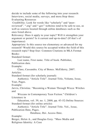 decide to include some of the following into your research:
Interviews, social media, surveys, and more.Step three:
Evaluating Resources
Credibility: Look for words like “scholarly” and “peer-
reviewed”. “.org” and “.gov” websites tend to be safe to use, as
well as sources located through online databases such as the
ones listed above.
Relevancy: Does it apply to your topic? Will it strengthen your
argument or points? Is it current and up-to-date? (If that’s of
importance)
Appropriate: Is this source too elementary or advanced for my
research? Would this source be accepted within the field of this
research topic? Step four: Common Citations in MLA Format
Books:
Standard format:
Last name, First name. Title of book. Publisher,
Publication date.
Example:
Clare, Cassandra. City of Bones. McElderry, 2007.
Articles:
Standard format (for scholarly journal):
Author(s). “Article Title”. Journal Title, Volume, Issue,
Year, Pages.
Example:
Jarvis, Christine. “Becoming a Woman Through Wicca: Witches
and
Wiccans in Contemporary Teen Fiction.” Children’s
Literature in
Education, vol. 39, no. 1, 2008, pp. 43-52.Online Sources:
Standard format (for online article):
Author(s). “Article Title”. Journal Title. Vol., Issue,
Publication Date, Pages.
Database, Doi. Access Date.
Example:
Berger, Helen A., and Douglas Ezzy. “Mass Media and
Religious Identity: A Case
 