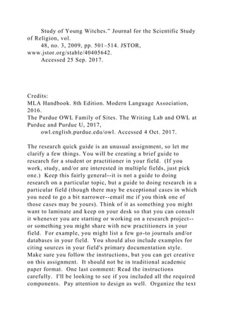 Study of Young Witches.” Journal for the Scientific Study
of Religion, vol.
48, no. 3, 2009, pp. 501–514. JSTOR,
www.jstor.org/stable/40405642.
Accessed 25 Sep. 2017.
Credits:
MLA Handbook. 8th Edition. Modern Language Association,
2016.
The Purdue OWL Family of Sites. The Writing Lab and OWL at
Purdue and Purdue U, 2017,
owl.english.purdue.edu/owl. Accessed 4 Oct. 2017.
The research quick guide is an unusual assignment, so let me
clarify a few things. You will be creating a brief guide to
research for a student or practitioner in your field. (If you
work, study, and/or are interested in multiple fields, just pick
one.) Keep this fairly general--it is not a guide to doing
research on a particular topic, but a guide to doing research in a
particular field (though there may be exceptional cases in which
you need to go a bit narrower--email me if you think one of
those cases may be yours). Think of it as something you might
want to laminate and keep on your desk so that you can consult
it whenever you are starting or working on a research project--
or something you might share with new practitioners in your
field. For example, you might list a few go-to journals and/or
databases in your field. You should also include examples for
citing sources in your field's primary documentation style.
Make sure you follow the instructions, but you can get creative
on this assignment. It should not be in traditional academic
paper format. One last comment: Read the instructions
carefully. I'll be looking to see if you included all the required
components. Pay attention to design as well. Organize the text
 