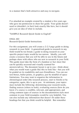 in a manner that's both attractive and easy to navigate.
I've attached an example created by a student a few years ago
who gave me permission to share her guide. Your guide doesn't
need to (shouldn't, in fact) look exactly like hers, but it should
give you an idea of what to include.
"SAMPLE Research Quick Guide to English"
ENGL 602
Research Quick Guide Instructions
For this assignment, you will create a 2-2.5 page guide to doing
research in your field. A generalized guide to research in any
field would be too broad; a guide to doing research on your
specific project topic would be too narrow. Ideally, you will
create a resource that you will be able to use in the future and
perhaps share with others who are new to research in your field.
This guide must take the form of a handout or fact sheet that
can be quickly accessed and visually scanned for
answers/advice. The document layout is up to you—think about
what you would want a guide like this to look like—but you will
be graded on its readability and user-friendliness. You can use
text-boxes, bullet points, or graphics; just be mindful of space
limitations. You may want to organize the information in
chronological order (the research process, start to finish) or by
categories; again, this is up to you. At minimum, your topics
must include the following: determining your research needs,
finding sources (where to look), evaluating sources (how do you
know if a source is credible, relevant, and appropriate), and
citing common types of sources in the documentation style most
common in your field (examples would be very helpful). You
can also include any information that doesn’t fit under these
headings but that you think would be helpful. But remember
 