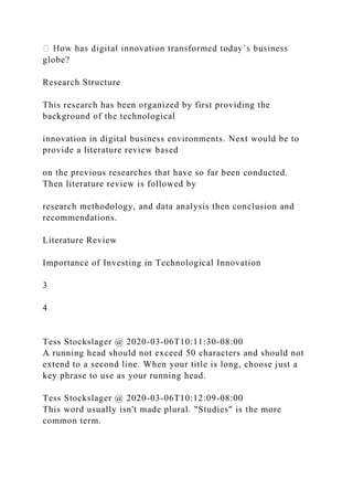globe?
Research Structure
This research has been organized by first providing the
background of the technological
innovation in digital business environments. Next would be to
provide a literature review based
on the previous researches that have so far been conducted.
Then literature review is followed by
research methodology, and data analysis then conclusion and
recommendations.
Literature Review
Importance of Investing in Technological Innovation
3
4
Tess Stockslager @ 2020-03-06T10:11:30-08:00
A running head should not exceed 50 characters and should not
extend to a second line. When your title is long, choose just a
key phrase to use as your running head.
Tess Stockslager @ 2020-03-06T10:12:09-08:00
This word usually isn't made plural. "Studies" is the more
common term.
 