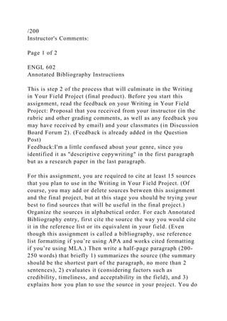 /200
Instructor's Comments:
Page 1 of 2
ENGL 602
Annotated Bibliography Instructions
This is step 2 of the process that will culminate in the Writing
in Your Field Project (final product). Before you start this
assignment, read the feedback on your Writing in Your Field
Project: Proposal that you received from your instructor (in the
rubric and other grading comments, as well as any feedback you
may have received by email) and your classmates (in Discussion
Board Forum 2). (Feedback is already added in the Question
Post)
Feedback:I'm a little confused about your genre, since you
identified it as "descriptive copywriting" in the first paragraph
but as a research paper in the last paragraph.
For this assignment, you are required to cite at least 15 sources
that you plan to use in the Writing in Your Field Project. (Of
course, you may add or delete sources between this assignment
and the final project, but at this stage you should be trying your
best to find sources that will be useful in the final project.)
Organize the sources in alphabetical order. For each Annotated
Bibliography entry, first cite the source the way you would cite
it in the reference list or its equivalent in your field. (Even
though this assignment is called a bibliography, use reference
list formatting if you’re using APA and works cited formatting
if you’re using MLA.) Then write a half-page paragraph (200-
250 words) that briefly 1) summarizes the source (the summary
should be the shortest part of the paragraph, no more than 2
sentences), 2) evaluates it (considering factors such as
credibility, timeliness, and acceptability in the field), and 3)
explains how you plan to use the source in your project. You do
 