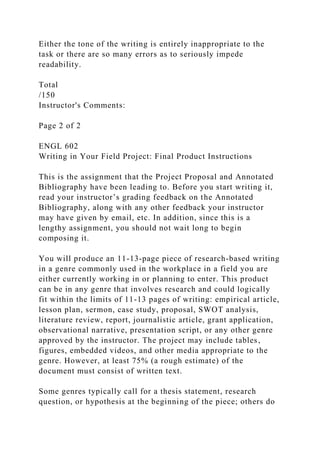 Either the tone of the writing is entirely inappropriate to the
task or there are so many errors as to seriously impede
readability.
Total
/150
Instructor's Comments:
Page 2 of 2
ENGL 602
Writing in Your Field Project: Final Product Instructions
This is the assignment that the Project Proposal and Annotated
Bibliography have been leading to. Before you start writing it,
read your instructor’s grading feedback on the Annotated
Bibliography, along with any other feedback your instructor
may have given by email, etc. In addition, since this is a
lengthy assignment, you should not wait long to begin
composing it.
You will produce an 11-13-page piece of research-based writing
in a genre commonly used in the workplace in a field you are
either currently working in or planning to enter. This product
can be in any genre that involves research and could logically
fit within the limits of 11-13 pages of writing: empirical article,
lesson plan, sermon, case study, proposal, SWOT analysis,
literature review, report, journalistic article, grant application,
observational narrative, presentation script, or any other genre
approved by the instructor. The project may include tables,
figures, embedded videos, and other media appropriate to the
genre. However, at least 75% (a rough estimate) of the
document must consist of written text.
Some genres typically call for a thesis statement, research
question, or hypothesis at the beginning of the piece; others do
 