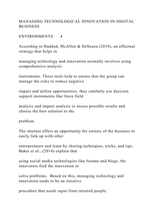 MANAGING TECHNOLOGICAL INNOVATION IN DIGITAL
BUSINESS
ENVIRONMENTS 4
According to Haddud, McAllen & DeSouza (2018), an effectual
strategy that helps in
managing technology and innovation normally involves using
comprehensive analysis
instruments. These tools help to ensure that the group can
manage the risks to reduce negative
impact and utilize opportunities. they similarly use decision
support instruments like force field
analysis and impact analysis to assess possible results and
choose the best solution to the
problem.
The internet offers an opportunity for owners of the business to
easily link up with other
entrepreneurs and learn by sharing techniques, tricks, and tips.
Baker et al., (2014) explain that
using social media technologies like forums and blogs, the
innovators find the innovation to
solve problems. Based on this, managing technology and
innovation tends to be an iterative
procedure that needs input from talented people.
 