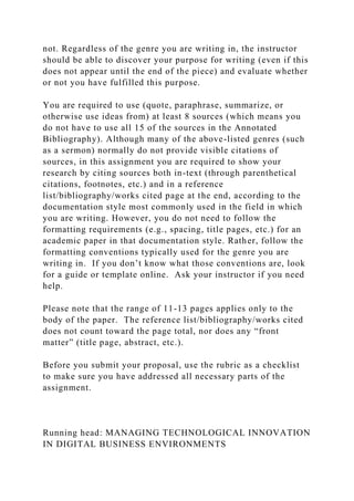 not. Regardless of the genre you are writing in, the instructor
should be able to discover your purpose for writing (even if this
does not appear until the end of the piece) and evaluate whether
or not you have fulfilled this purpose.
You are required to use (quote, paraphrase, summarize, or
otherwise use ideas from) at least 8 sources (which means you
do not have to use all 15 of the sources in the Annotated
Bibliography). Although many of the above-listed genres (such
as a sermon) normally do not provide visible citations of
sources, in this assignment you are required to show your
research by citing sources both in-text (through parenthetical
citations, footnotes, etc.) and in a reference
list/bibliography/works cited page at the end, according to the
documentation style most commonly used in the field in which
you are writing. However, you do not need to follow the
formatting requirements (e.g., spacing, title pages, etc.) for an
academic paper in that documentation style. Rather, follow the
formatting conventions typically used for the genre you are
writing in. If you don’t know what those conventions are, look
for a guide or template online. Ask your instructor if you need
help.
Please note that the range of 11-13 pages applies only to the
body of the paper. The reference list/bibliography/works cited
does not count toward the page total, nor does any “front
matter” (title page, abstract, etc.).
Before you submit your proposal, use the rubric as a checklist
to make sure you have addressed all necessary parts of the
assignment.
Running head: MANAGING TECHNOLOGICAL INNOVATION
IN DIGITAL BUSINESS ENVIRONMENTS
 