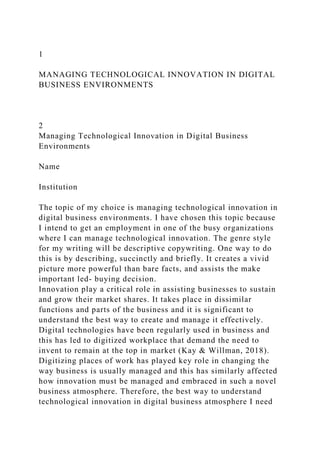 1
MANAGING TECHNOLOGICAL INNOVATION IN DIGITAL
BUSINESS ENVIRONMENTS
2
Managing Technological Innovation in Digital Business
Environments
Name
Institution
The topic of my choice is managing technological innovation in
digital business environments. I have chosen this topic because
I intend to get an employment in one of the busy organizations
where I can manage technological innovation. The genre style
for my writing will be descriptive copywriting. One way to do
this is by describing, succinctly and briefly. It creates a vivid
picture more powerful than bare facts, and assists the make
important led- buying decision.
Innovation play a critical role in assisting businesses to sustain
and grow their market shares. It takes place in dissimilar
functions and parts of the business and it is significant to
understand the best way to create and manage it effectively.
Digital technologies have been regularly used in business and
this has led to digitized workplace that demand the need to
invent to remain at the top in market (Kay & Willman, 2018).
Digitizing places of work has played key role in changing the
way business is usually managed and this has similarly affected
how innovation must be managed and embraced in such a novel
business atmosphere. Therefore, the best way to understand
technological innovation in digital business atmosphere I need
 